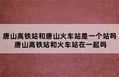 唐山高铁站和唐山火车站是一个站吗 唐山高铁站和火车站在一起吗